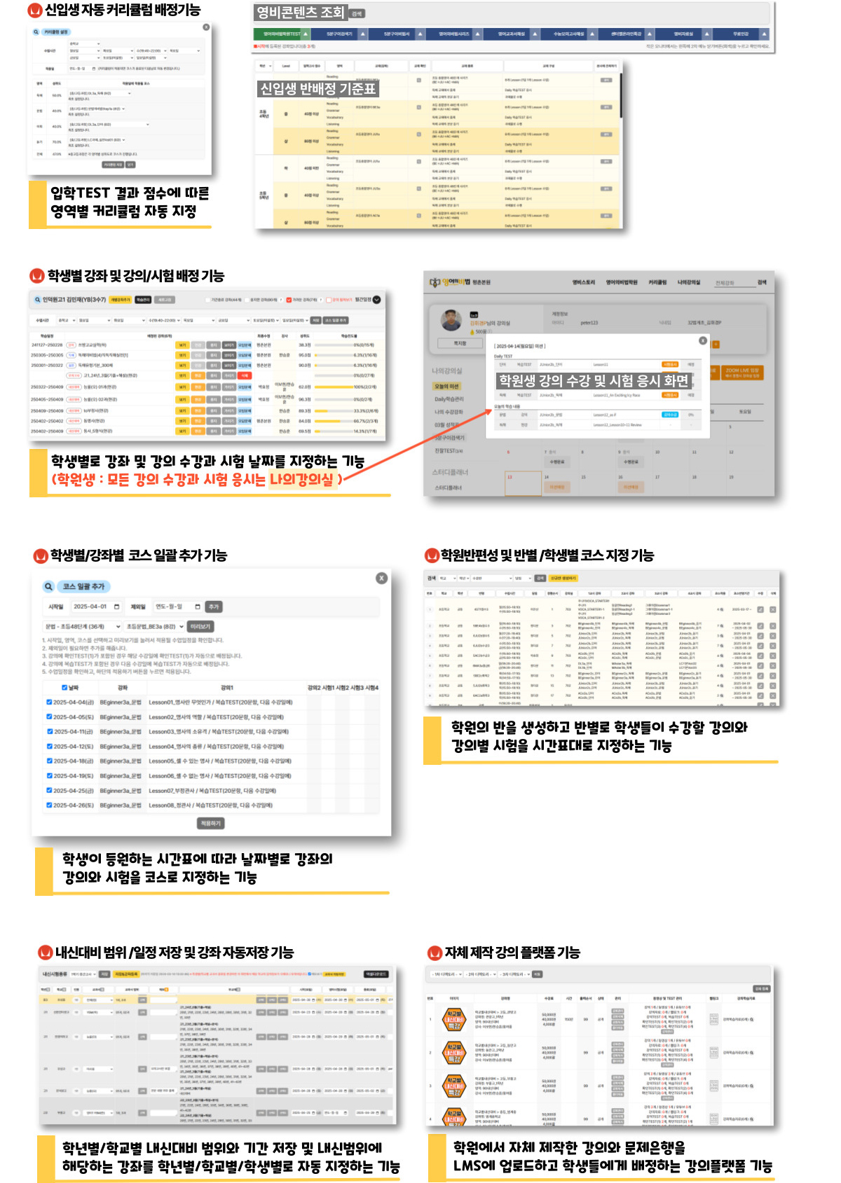 신입생 자동 커리큘럼 배정기능: 입학TEST 결과 점수에 따른 영역별 커리큘럽 자동 지정, 학생별 강좌 및 강의/시험 배정기능: 학생별로 강좌 및 강의 수강과 시험 날짜를 지정하는 기능(학원생은 모든 강의 수강과 시험 응시를 나의 강의실에서 할수 있습니다.), 학생별/강좌별 코스 일괄 추가 기능: 학생이 등원하는 시간표에 따라 날짜별로 강좌의 강의와 시험을 코스로 지정하는 기능, 학원반편성 및 반별/학생별 코스 지정 기능: 학원의 반을 생성하고 반별로 학생들이 수강할 강의와 강의별 시험을 시간표대로 지정하는 기능, 내신대비 범위/일정저장 및 강좌 자동저장 기능: 학년별/학교별 내신대비 범위와 기간 저장 및  내신범위에 해당하는 강좌를 학년별/학교별/학생별로 자동 지정하는 기능, 자체 제작 강의 플랫폼 기능: 학원에서 자체 제작한 강의와 문제은행을 LMS에 업로드하고 학생들에게 배정하는 강의플랫폼 기능