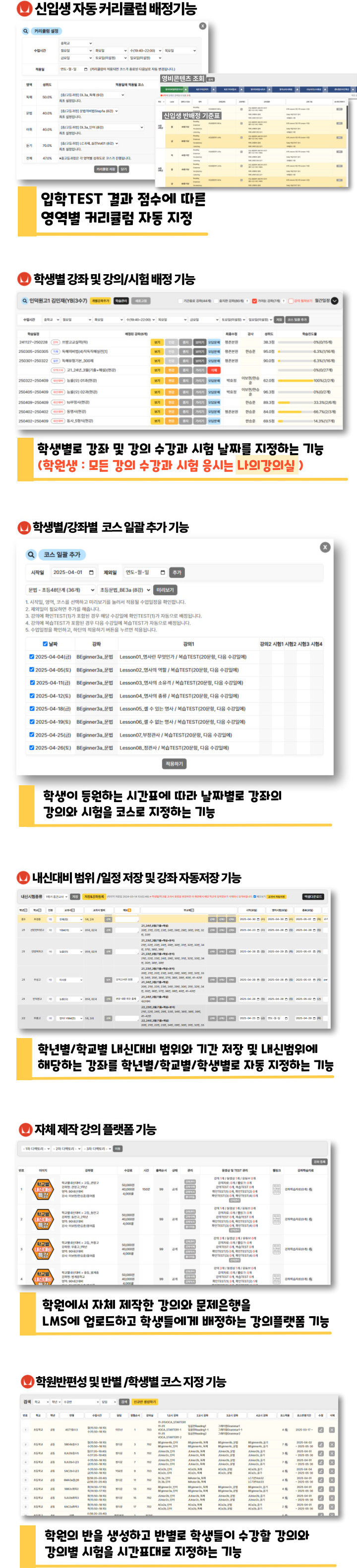 신입생 자동 커리큘럼 배정기능: 입학TEST 결과 점수에 따른 영역별 커리큘럽 자동 지정, 학생별 강좌 및 강의/시험 배정기능: 학생별로 강좌 및 강의 수강과 시험 날짜를 지정하는 기능(학원생은 모든 강의 수강과 시험 응시를 나의 강의실에서 할수 있습니다.), 학생별/강좌별 코스 일괄 추가 기능: 학생이 등원하는 시간표에 따라 날짜별로 강좌의 강의와 시험을 코스로 지정하는 기능, 학원반편성 및 반별/학생별 코스 지정 기능: 학원의 반을 생성하고 반별로 학생들이 수강할 강의와 강의별 시험을 시간표대로 지정하는 기능, 내신대비 범위/일정저장 및 강좌 자동저장 기능: 학년별/학교별 내신대비 범위와 기간 저장 및  내신범위에 해당하는 강좌를 학년별/학교별/학생별로 자동 지정하는 기능, 자체 제작 강의 플랫폼 기능: 학원에서 자체 제작한 강의와 문제은행을 LMS에 업로드하고 학생들에게 배정하는 강의플랫폼 기능
